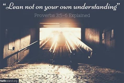 Lean not to thy own understanding - Proverbs 3:5–6 — New American Standard Bible: 1995 Update (NASB95) 5 Trust in the Lord with all your heart. And do not lean on your own understanding. 6 In all your ways acknowledge Him, And He will make your paths straight. Trust in the LORD with all thine heart; And lean not unto thine own understanding.